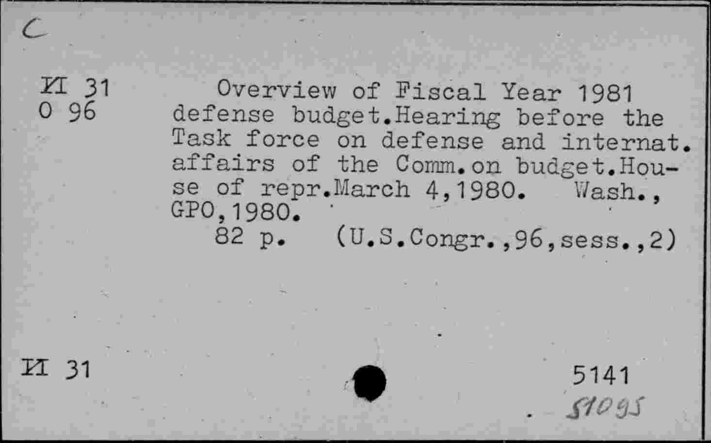 ﻿ZE 31 0 96
Overview of Fiscal Year 1981 defense budget.Hearing before the Task force on defense and internat. affairs of the Comm.on budget.House of repr.March 4,1980. Wash., GP0,1980. '
82 p. (U.S.Congr.,96,sess.,2)
IT 31
5141